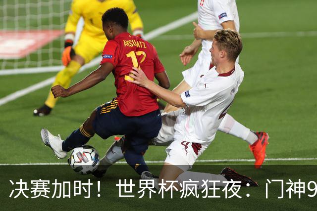 决赛加时！世界杯疯狂夜：门神9次扑救 阿根廷0射门 西班牙11打10