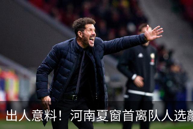 出人意料！河南夏窗首离队人选敲定，国脚后卫遭清理，水货外援反倒安然留至合同到期