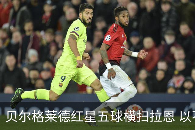 贝尔格莱德红星五球横扫拉恩 以不屈斗志铸就九球血性胜利