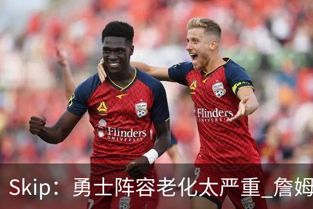 Skip：勇士阵容老化太严重 詹姆斯回骑士夺冠概率大过勇士